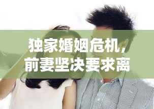 独家婚姻危机,前妻坚决要求离婚