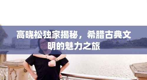 高晓松独家揭秘,希腊古典文明的魅力之旅