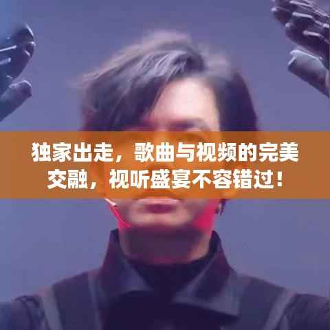 独家出走,歌曲与视频的完美交融,视听盛宴不容错过!